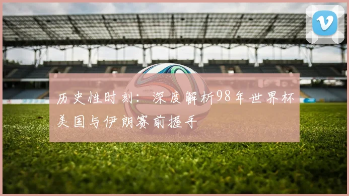 历史性时刻:深度解析98年世界杯美国与伊朗赛前握手