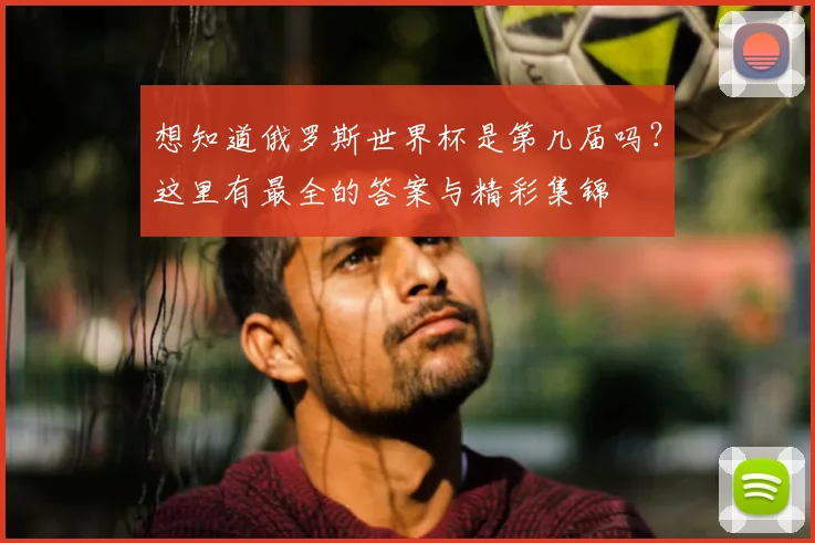 想知道俄罗斯世界杯是第几届吗？这里有最全的答案与精彩集锦