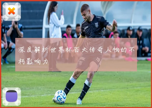 深度解析世界杯百大传奇人物的不朽影响力