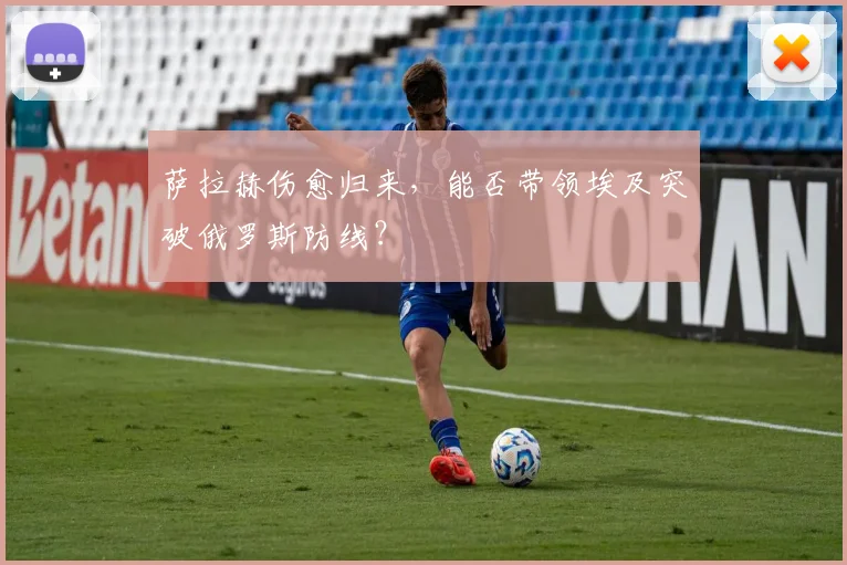 萨拉赫伤愈归来，能否带领埃及突破俄罗斯防线？